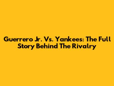 Guerrero Jr. Vs. Yankees: The Full Story Behind The Rivalry