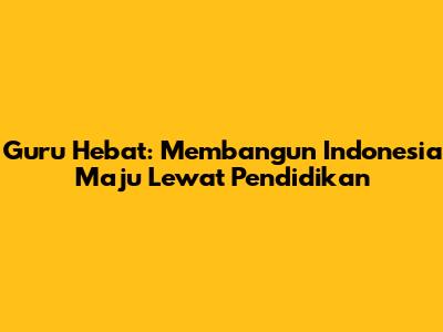 Guru Hebat: Membangun Indonesia Maju Lewat Pendidikan