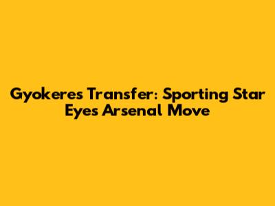 Gyokeres Transfer: Sporting Star Eyes Arsenal Move