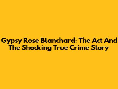 Gypsy Rose Blanchard: The Act And The Shocking True Crime Story