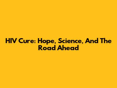 HIV Cure: Hope, Science, And The Road Ahead