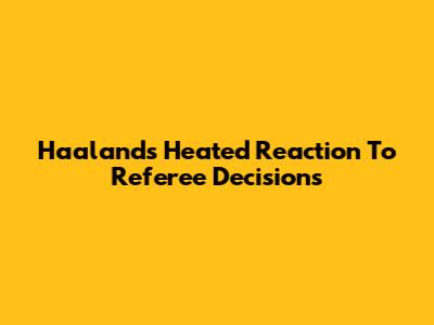 Haaland's Heated Reaction To Referee Decisions