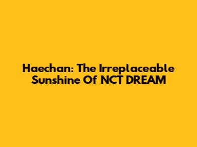 Haechan: The Irreplaceable Sunshine Of NCT DREAM