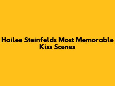 Hailee Steinfeld's Most Memorable Kiss Scenes