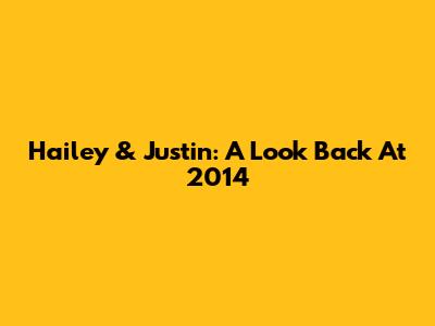 Hailey & Justin: A Look Back At 2014