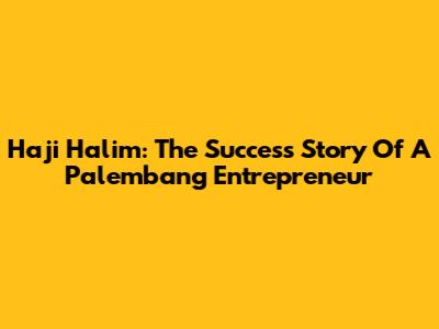 Haji Halim: The Success Story Of A Palembang Entrepreneur