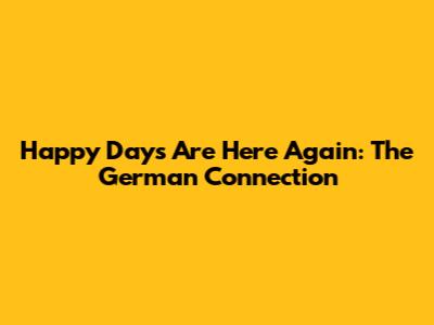 Happy Days Are Here Again: The German Connection