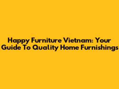 Happy Furniture Vietnam: Your Guide To Quality Home Furnishings
