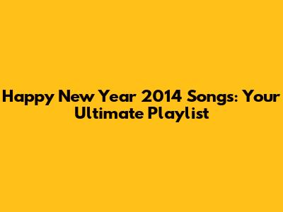 Happy New Year 2014 Songs: Your Ultimate Playlist