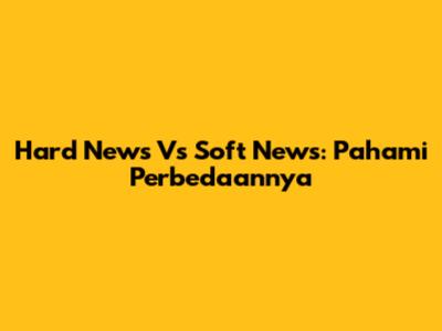 Hard News Vs Soft News: Pahami Perbedaannya