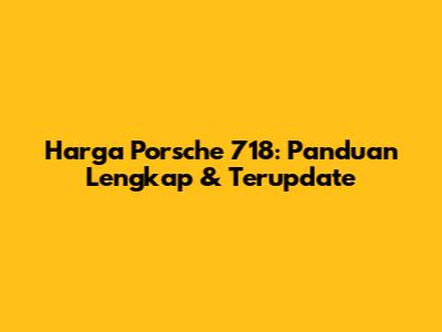Harga Porsche 718: Panduan Lengkap & Terupdate