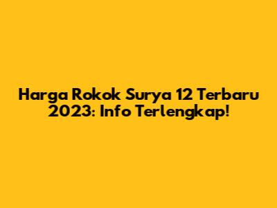 Harga Rokok Surya 12 Terbaru 2023: Info Terlengkap!