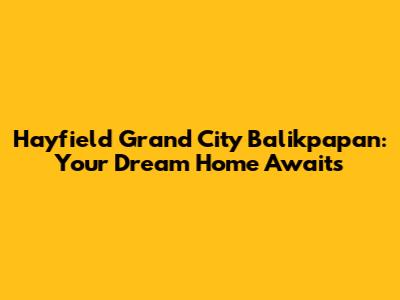 Hayfield Grand City Balikpapan: Your Dream Home Awaits