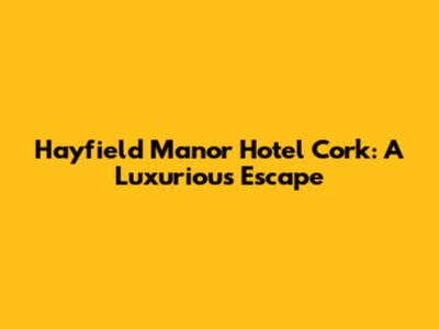 Hayfield Manor Hotel Cork: A Luxurious Escape