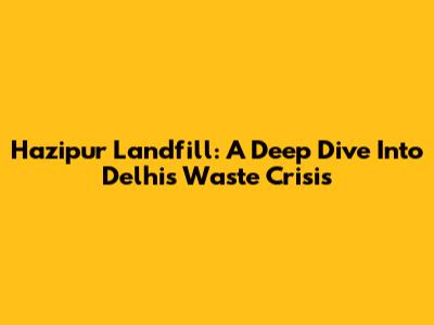 Hazipur Landfill: A Deep Dive Into Delhi's Waste Crisis