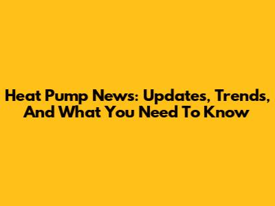 Heat Pump News: Updates, Trends, And What You Need To Know