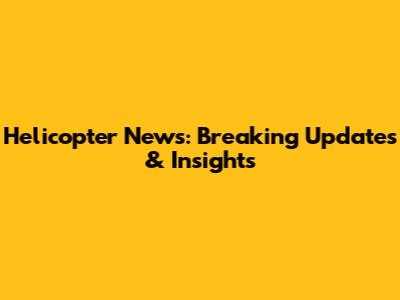 Helicopter News: Breaking Updates & Insights