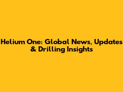 Helium One: Global News, Updates & Drilling Insights