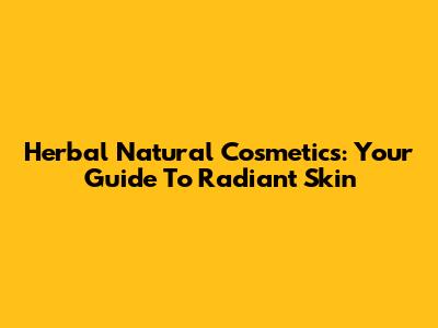 Herbal Natural Cosmetics: Your Guide To Radiant Skin