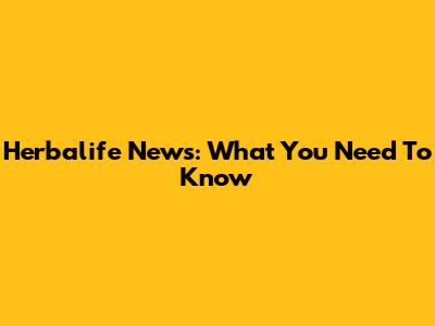 Herbalife News: What You Need To Know