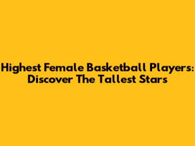 Highest Female Basketball Players: Discover The Tallest Stars