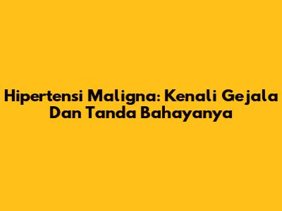 Hipertensi Maligna: Kenali Gejala Dan Tanda Bahayanya