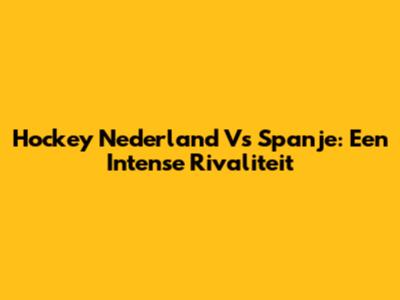 Hockey Nederland Vs Spanje: Een Intense Rivaliteit