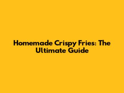 Homemade Crispy Fries: The Ultimate Guide