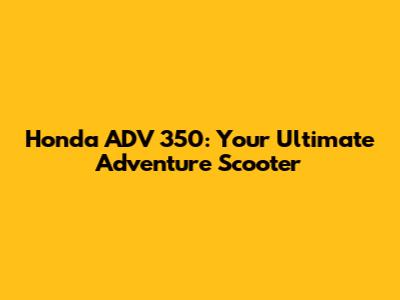 Honda ADV 350: Your Ultimate Adventure Scooter