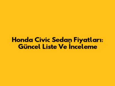 Honda Civic Sedan Fiyatları: Güncel Liste Ve İnceleme