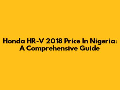 Honda HR-V 2018 Price In Nigeria: A Comprehensive Guide