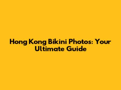 Hong Kong Bikini Photos: Your Ultimate Guide