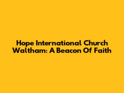 Hope International Church Waltham: A Beacon Of Faith