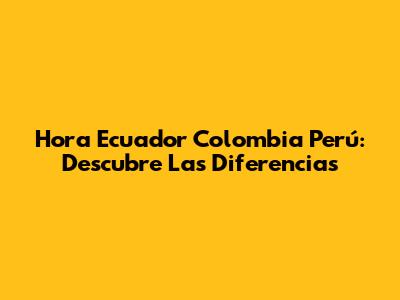 Hora Ecuador Colombia Perú: Descubre Las Diferencias