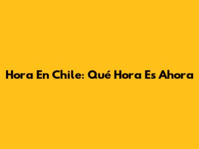 Hora En Chile: Qué Hora Es Ahora