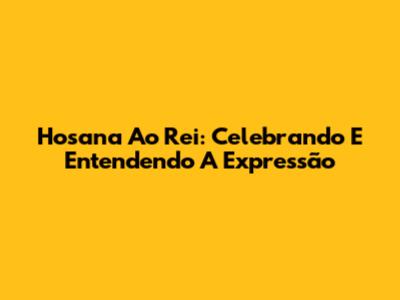 Hosana Ao Rei: Celebrando E Entendendo A Expressão