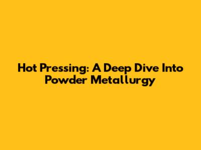 Hot Pressing: A Deep Dive Into Powder Metallurgy