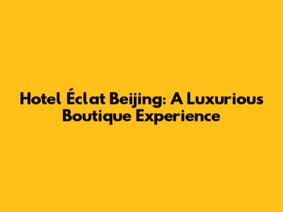 Hotel Éclat Beijing: A Luxurious Boutique Experience