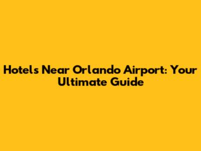 Hotels Near Orlando Airport: Your Ultimate Guide