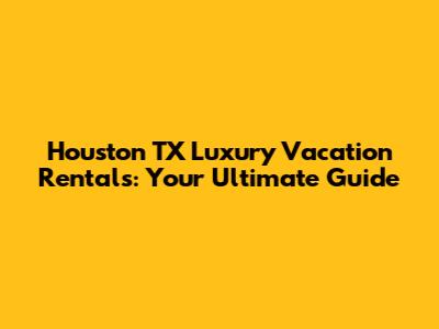 Houston TX Luxury Vacation Rentals: Your Ultimate Guide