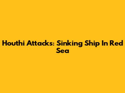 Houthi Attacks: Sinking Ship In Red Sea