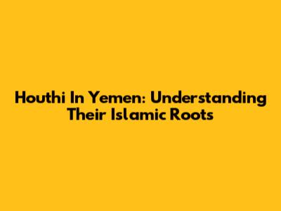 Houthi In Yemen: Understanding Their Islamic Roots