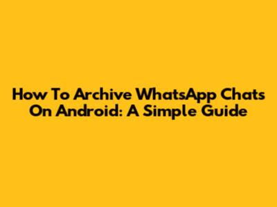 How To Archive WhatsApp Chats On Android: A Simple Guide