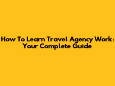 How To Learn Travel Agency Work: Your Complete Guide