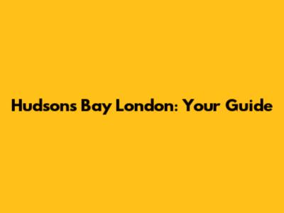 Hudson's Bay London: Your Guide