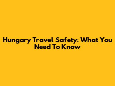 Hungary Travel Safety: What You Need To Know