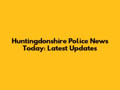 Huntingdonshire Police News Today: Latest Updates