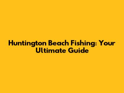 Huntington Beach Fishing: Your Ultimate Guide