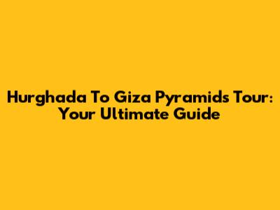 Hurghada To Giza Pyramids Tour: Your Ultimate Guide