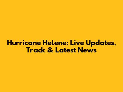 Hurricane Helene: Live Updates, Track & Latest News